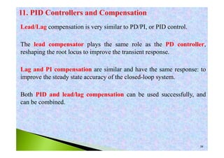 34
Lead/Lag compensation is very similar to PD/PI, or PID control.
The lead compensator plays the same role as the PD controller,
reshaping the root locus to improve the transient response.
Lag and PI compensation are similar and have the same response: to
improve the steady state accuracy of the closed-loop system.
Both PID and lead/lag compensation can be used successfully, and
can be combined.
 