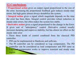 12.Conclusions
• Proportional action gives an output signal proportional to the size of
the error. Increasing the proportional feedback gain reduces steady-state
errors, but high gains almost always destabilize the system.
• Integral action gives a signal which magnitude depends on the time
the error has been there. Integral control provides robust reduction in
steady-state errors, but often makes the system less stable.
• Derivative action gives a signal proportional to the change in the Error.
It gives sort of “anticipatory” control .Derivative control usually
increases damping and improves stability, but has almost no effect on the
steady state error
• These three kinds of control combined from the classical PID
controller.
• PID can be implemented in Hardware and software.
• The PI controller can be considered as Lag compensator, The PD
controller can be considered as lead compensator and PID same as
Lag-Lead compensator works to improve transient and steady state
region.
 
