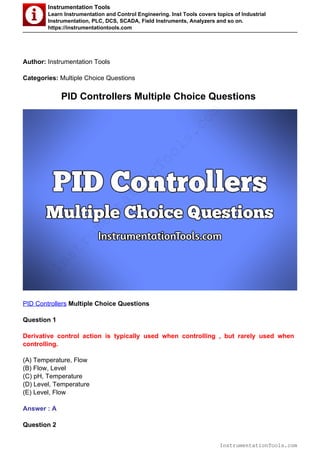 Instrumentation Tools
Learn Instrumentation and Control Engineering. Inst Tools covers topics of Industrial
Instrumentation, PLC, DCS, SCADA, Field Instruments, Analyzers and so on.
https://instrumentationtools.com
Author: Instrumentation Tools
Categories: Multiple Choice Questions
PID Controllers Multiple Choice Questions
PID Controllers Multiple Choice Questions
Question 1
Derivative control action is typically used when controlling , but rarely used when
controlling.
(A) Temperature, Flow
(B) Flow, Level
(C) pH, Temperature
(D) Level, Temperature
(E) Level, Flow
Answer : A
Question 2
InstrumentationTools.com
InstrumentationTools.com
 