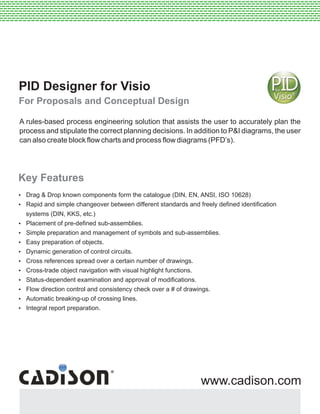 PID Designer for Visio
For Proposals and Conceptual Design
Key Features
?Drag & Drop known components form the catalogue (DIN, EN, ANSI, ISO 10628)
?Rapid and simple changeover between different standards and freely defined identification
systems (DIN, KKS, etc.)
?Placement of pre-defined sub-assemblies.
?Simple preparation and management of symbols and sub-assemblies.
?Easy preparation of objects.
?Dynamic generation of control circuits.
?Cross references spread over a certain number of drawings.
?Cross-trade object navigation with visual highlight functions.
?Status-dependent examination and approval of modifications.
?Flow direction control and consistency check over a # of drawings.
?Automatic breaking-up of crossing lines.
?Integral report preparation.
--------------------------------------------------------------------------------------------------------------------------------------------------------------------------------------------------------------------------------------------------------------------------------------------------------------------
--------------------------------------------------------------------------------------------------------------------------------------------------------------------------------------------------------------------------------------------------------------------------------------------------------------------
---------------------------------------------------------------------------------------------------------------------------------------------------------------------------------------------------------------------------------------
www.cadison.com
A rules-based process engineering solution that assists the user to accurately plan the
process and stipulate the correct planning decisions. In addition to P&I diagrams, the user
can also create block flow charts and process flow diagrams (PFD’s).
 