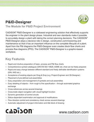 P&ID-Designer
The Module for P&ID Project Environment
Key Features
?Rapid and intuitive preparation of basic, process and P&I flow charts
?Comprehensive symbol catalogues (DIN EN ISO 10628, ASME etc.) that can be freely prepared
?Rapid and easy change between different standard and freely definable identification systems
(DIN, KKS etc.)
?Acceptance of existing objects per Drag & Drop (e.g. Project-Engineer and 3D-Designer)
?Placement of pre-defined sub-assemblies
?Easy preparation and management of symbols and sub-assemblies
?Easy detailing of objects – from rough to fine specification – through automated graphics
exchange
?Cross-references across several drawings
?Cross-trade object navigation with visual highlight function
?Dynamic generation of control circuits
?Status-dependent examination and approval of modifications
?Flow direction control and consistency check across several drawings
?Automatic adjustment of project information and title block of drawing
--------------------------------------------------------------------------------------------------------------------------------------------------------------------------------------------------------------------------------------------------------------------------------------------------------------------
--------------------------------------------------------------------------------------------------------------------------------------------------------------------------------------------------------------------------------------------------------------------------------------------------------------------
---------------------------------------------------------------------------------------------------------------------------------------------------------------------------------------------------------------------------------------
www.cadison.com
®
CADISON P&ID-Designer is a rulebased engineering solution that effectively supports
the engineer in the plant design phase. Industrial and own standards make it possible
®
to accurately design a plant with taking the correct planning decisions. The CADISON
P&ID-Designer plays a decisive role in design, construction,commissioning and
maintenance so that it has an important influence on the complete lifecycle of a plant.
Apart from the P&I diagrams the P&ID-Designer even creates block flow charts and
®
process flow diagrams (PFD). The CADISON P&ID-Designer is a graphic-based
workplace.
 