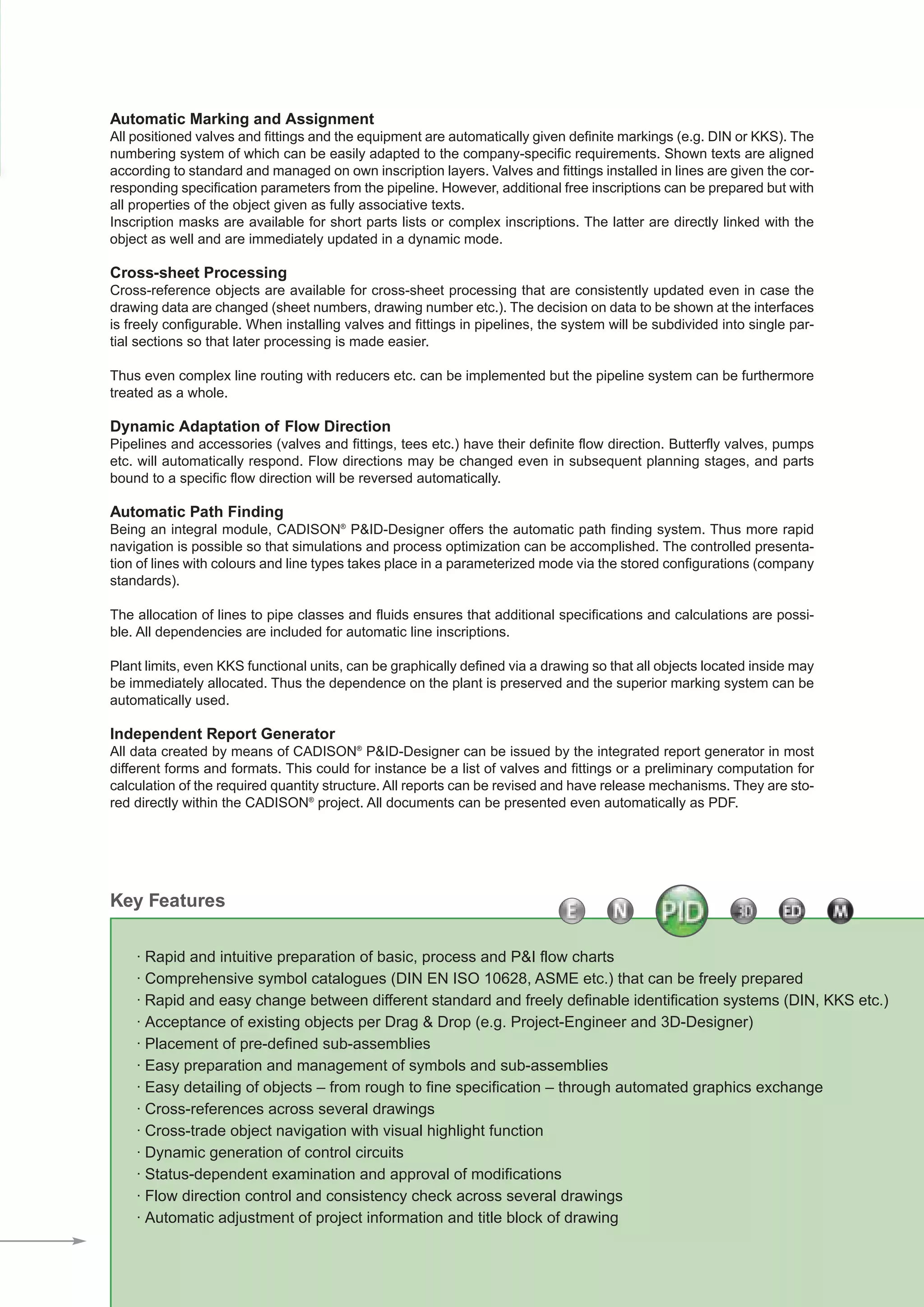 CADISON_Module_R10_12_10_EN:P&ID-Designer

18.12.2010

14:59 Uhr

Seite 3

Automatic Marking and Assignment
All positioned valves and fittings and the equipment are automatically given definite markings (e.g. DIN or KKS). The
numbering system of which can be easily adapted to the company-specific requirements. Shown texts are aligned
according to standard and managed on own inscription layers. Valves and fittings installed in lines are given the corresponding specification parameters from the pipeline. However, additional free inscriptions can be prepared but with
all properties of the object given as fully associative texts.
Inscription masks are available for short parts lists or complex inscriptions. The latter are directly linked with the
object as well and are immediately updated in a dynamic mode.

Cross-sheet Processing
Cross-reference objects are available for cross-sheet processing that are consistently updated even in case the
drawing data are changed (sheet numbers, drawing number etc.). The decision on data to be shown at the interfaces
is freely configurable. When installing valves and fittings in pipelines, the system will be subdivided into single partial sections so that later processing is made easier.
Thus even complex line routing with reducers etc. can be implemented but the pipeline system can be furthermore
treated as a whole.

Dynamic Adaptation of Flow Direction
Pipelines and accessories (valves and fittings, tees etc.) have their definite flow direction. Butterfly valves, pumps
etc. will automatically respond. Flow directions may be changed even in subsequent planning stages, and parts
bound to a specific flow direction will be reversed automatically.

Automatic Path Finding
Being an integral module, CADISON® P&ID-Designer offers the automatic path finding system. Thus more rapid
navigation is possible so that simulations and process optimization can be accomplished. The controlled presentation of lines with colours and line types takes place in a parameterized mode via the stored configurations (company
standards).
The allocation of lines to pipe classes and fluids ensures that additional specifications and calculations are possible. All dependencies are included for automatic line inscriptions.
Plant limits, even KKS functional units, can be graphically defined via a drawing so that all objects located inside may
be immediately allocated. Thus the dependence on the plant is preserved and the superior marking system can be
automatically used.

Independent Report Generator
All data created by means of CADISON® P&ID-Designer can be issued by the integrated report generator in most
different forms and formats. This could for instance be a list of valves and fittings or a preliminary computation for
calculation of the required quantity structure. All reports can be revised and have release mechanisms. They are stored directly within the CADISON® project. All documents can be presented even automatically as PDF.

Key Features
· Rapid and intuitive preparation of basic, process and P&I flow charts
· Comprehensive symbol catalogues (DIN EN ISO 10628, ASME etc.) that can be freely prepared
· Rapid and easy change between different standard and freely definable identification systems (DIN, KKS etc.)
· Acceptance of existing objects per Drag & Drop (e.g. Project-Engineer and 3D-Designer)
· Placement of pre-defined sub-assemblies
· Easy preparation and management of symbols and sub-assemblies
· Easy detailing of objects – from rough to fine specification – through automated graphics exchange
· Cross-references across several drawings
· Cross-trade object navigation with visual highlight function
· Dynamic generation of control circuits
· Status-dependent examination and approval of modifications
· Flow direction control and consistency check across several drawings
· Automatic adjustment of project information and title block of drawing

 