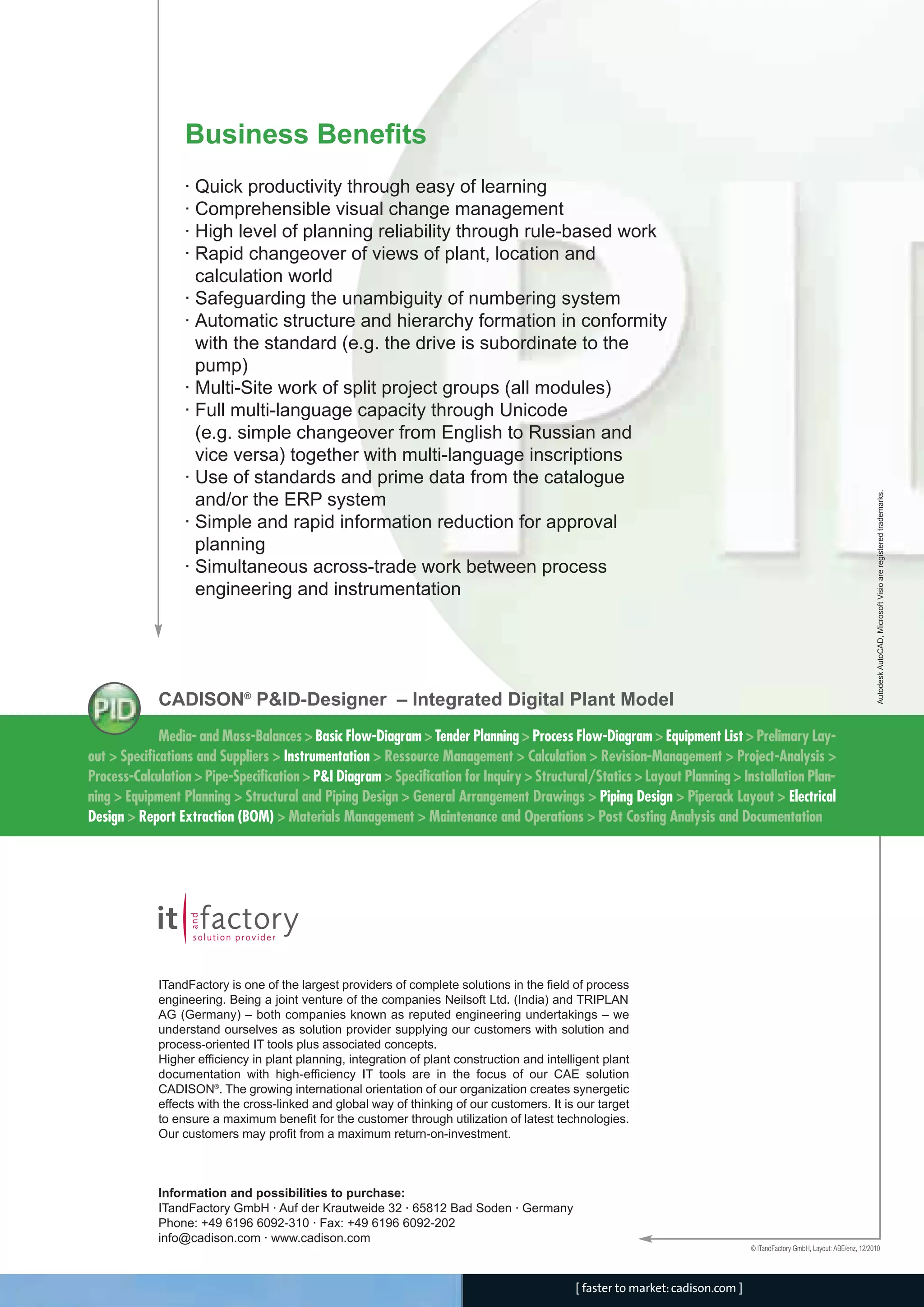 CADISON_Module_R10_12_10_EN:P&ID-Designer

18.12.2010

14:59 Uhr

Seite 4

Business Benefits

Autodesk AutoCAD, Microsoft Visio are registered trademarks.

· Quick productivity through easy of learning
· Comprehensible visual change management
· High level of planning reliability through rule-based work
· Rapid changeover of views of plant, location and
calculation world
· Safeguarding the unambiguity of numbering system
· Automatic structure and hierarchy formation in conformity
with the standard (e.g. the drive is subordinate to the
pump)
· Multi-Site work of split project groups (all modules)
· Full multi-language capacity through Unicode
(e.g. simple changeover from English to Russian and
vice versa) together with multi-language inscriptions
· Use of standards and prime data from the catalogue
and/or the ERP system
· Simple and rapid information reduction for approval
planning
· Simultaneous across-trade work between process
engineering and instrumentation

CADISON® P&ID-Designer – Integrated Digital Plant Model
Media- and Mass-Balances > Basic Flow-Diagram > Tender Planning > Process Flow-Diagram > Equipment List > Prelimary Layout > Specifications and Suppliers > Instrumentation > Ressource Management > Calculation > Revision-Management > Project-Analysis >
Process-Calculation > Pipe-Specification > P&I Diagram > Specification for Inquiry > Structural/Statics > Layout Planning > Installation Planning > Equipment Planning > Structural and Piping Design > General Arrangement Drawings > Piping Design > Piperack Layout > Electrical
Design > Report Extraction (BOM) > Materials Management > Maintenance and Operations > Post Costing Analysis and Documentation

ITandFactory is one of the largest providers of complete solutions in the field of process
engineering. Being a joint venture of the companies Neilsoft Ltd. (India) and TRIPLAN
AG (Germany) – both companies known as reputed engineering undertakings – we
understand ourselves as solution provider supplying our customers with solution and
process-oriented IT tools plus associated concepts.
Higher efficiency in plant planning, integration of plant construction and intelligent plant
documentation with high-efficiency IT tools are in the focus of our CAE solution
CADISON®. The growing international orientation of our organization creates synergetic
effects with the cross-linked and global way of thinking of our customers. It is our target
to ensure a maximum benefit for the customer through utilization of latest technologies.
Our customers may profit from a maximum return-on-investment.

Information and possibilities to purchase:
ITandFactory GmbH · Auf der Krautweide 32 · 65812 Bad Soden · Germany
Phone: +49 6196 6092-310 · Fax: +49 6196 6092-202
info@cadison.com · www.cadison.com
© ITandFactory GmbH, Layout: ABE/enz, 12/2010

[ faster to market: cadison.com ]

 