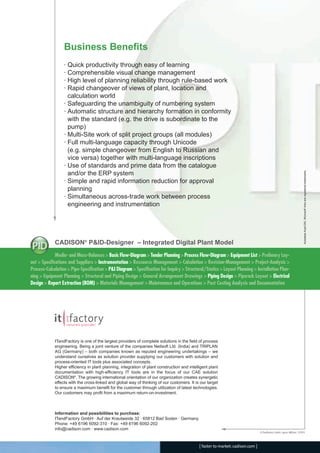 CADISON_Module_R10_12_10_EN:P&ID-Designer

18.12.2010

14:59 Uhr

Seite 4

Business Benefits

Autodesk AutoCAD, Microsoft Visio are registered trademarks.

· Quick productivity through easy of learning
· Comprehensible visual change management
· High level of planning reliability through rule-based work
· Rapid changeover of views of plant, location and
calculation world
· Safeguarding the unambiguity of numbering system
· Automatic structure and hierarchy formation in conformity
with the standard (e.g. the drive is subordinate to the
pump)
· Multi-Site work of split project groups (all modules)
· Full multi-language capacity through Unicode
(e.g. simple changeover from English to Russian and
vice versa) together with multi-language inscriptions
· Use of standards and prime data from the catalogue
and/or the ERP system
· Simple and rapid information reduction for approval
planning
· Simultaneous across-trade work between process
engineering and instrumentation

CADISON® P&ID-Designer – Integrated Digital Plant Model
Media- and Mass-Balances > Basic Flow-Diagram > Tender Planning > Process Flow-Diagram > Equipment List > Prelimary Layout > Specifications and Suppliers > Instrumentation > Ressource Management > Calculation > Revision-Management > Project-Analysis >
Process-Calculation > Pipe-Specification > P&I Diagram > Specification for Inquiry > Structural/Statics > Layout Planning > Installation Planning > Equipment Planning > Structural and Piping Design > General Arrangement Drawings > Piping Design > Piperack Layout > Electrical
Design > Report Extraction (BOM) > Materials Management > Maintenance and Operations > Post Costing Analysis and Documentation

ITandFactory is one of the largest providers of complete solutions in the field of process
engineering. Being a joint venture of the companies Neilsoft Ltd. (India) and TRIPLAN
AG (Germany) – both companies known as reputed engineering undertakings – we
understand ourselves as solution provider supplying our customers with solution and
process-oriented IT tools plus associated concepts.
Higher efficiency in plant planning, integration of plant construction and intelligent plant
documentation with high-efficiency IT tools are in the focus of our CAE solution
CADISON®. The growing international orientation of our organization creates synergetic
effects with the cross-linked and global way of thinking of our customers. It is our target
to ensure a maximum benefit for the customer through utilization of latest technologies.
Our customers may profit from a maximum return-on-investment.

Information and possibilities to purchase:
ITandFactory GmbH · Auf der Krautweide 32 · 65812 Bad Soden · Germany
Phone: +49 6196 6092-310 · Fax: +49 6196 6092-202
info@cadison.com · www.cadison.com
© ITandFactory GmbH, Layout: ABE/enz, 12/2010

[ faster to market: cadison.com ]

 