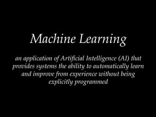 Machine Learning
an application of Artificial Intelligence (AI) that
provides systems the ability to automatically learn
and improve from experience without being
explicitly programmed
 
