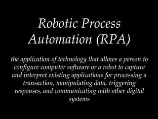 Robotic Process
Automation (RPA)
the application of technology that allows a person to
configure computer software or a robot to capture
and interpret existing applications for processing a
transaction, manipulating data, triggering
responses, and communicating with other digital
systems
 