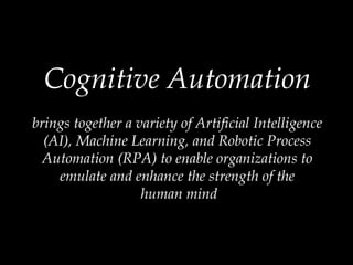Cognitive Automation
brings together a variety of Artificial Intelligence
(AI), Machine Learning, and Robotic Process
Automation (RPA) to enable organizations to
emulate and enhance the strength of the
human mind
 