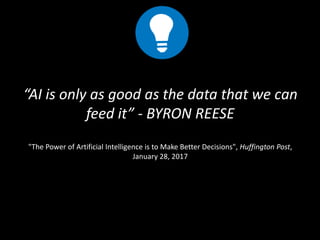 “AI is only as good as the data that we can
feed it” - BYRON REESE
"The Power of Artificial Intelligence is to Make Better Decisions", Huffington Post,
January 28, 2017
 