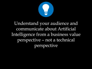 Understand your audience and
communicate about Artificial
Intelligence from a business value
perspective – not a technical
perspective
 