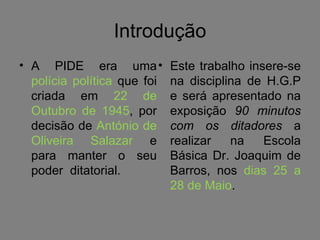 Introdução A PIDE era uma  polícia política  que foi criada em  22 de Outubro de 1945 , por decisão de  António de Oliveira Salazar  e para manter o seu poder  ditatorial. Este trabalho insere-se na disciplina de H.G.P e será apresentado na exposição  90 minutos com os ditadores  a realizar na Escola Básica Dr. Joaquim de Barros, nos  dias 25 a 28 de Maio . 