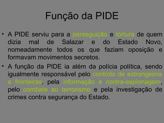 Função da PIDE A PIDE serviu para a  perseguição  e  tortura  de quem dizia mal de Salazar e do Estado Novo, nomeadamente todos os que faziam oposição e formavam movimentos secretos.  A função da PIDE ia além da polícia política, sendo igualmente responsável pelo  controlo de estrangeiros   e fronteiras , pela  informação e contra-espionagem , pelo  combate ao terrorismo  e pela investigação de crimes contra segurança do Estado. 