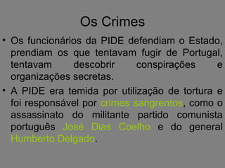 Os Crimes Os funcionários da PIDE defendiam o Estado, prendiam os que tentavam fugir de Portugal, tentavam descobrir conspirações e organizações secretas. A PIDE era temida por utilização de tortura e foi responsável por  crimes sangrentos , como o assassinato do militante partido comunista português  José Dias Coelho  e do general  Humberto Delgado . 