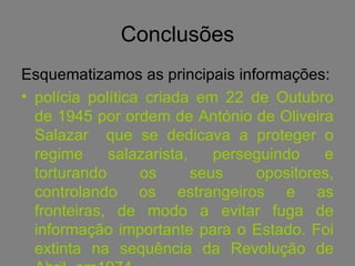 Conclusões Esquematizamos as principais informações: polícia política criada em 22 de Outubro de 1945 por ordem de António de Oliveira Salazar  que se dedicava a proteger o regime salazarista, perseguindo e torturando os seus opositores, controlando os estrangeiros e as fronteiras, de modo a evitar fuga de informação importante para o Estado. Foi extinta na sequência da Revolução de Abril, em1974. 