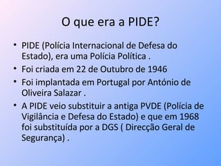 O que era a PIDE? PIDE (Polícia Internacional de Defesa do Estado), era uma Polícia Política . Foi criada em 22 de Outubro de 1946  Foi implantada em Portugal por António de Oliveira Salazar .  A PIDE veio substituir a antiga PVDE (Polícia de Vigilância e Defesa do Estado) e que em 1968 foi substituída por a DGS ( Direcção Geral de Segurança) . 