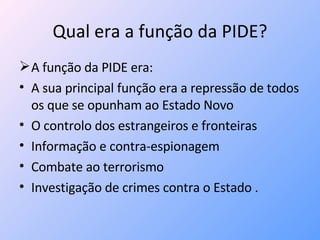 Qual era a função da PIDE? A função da PIDE era: A sua principal função era a repressão de todos os que se opunham ao Estado Novo  O controlo dos estrangeiros e fronteiras Informação e contra-espionagem Combate ao terrorismo Investigação de crimes contra o Estado . 