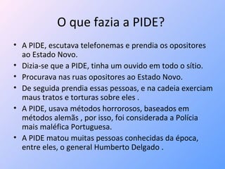 O que fazia a PIDE?  A PIDE, escutava telefonemas e prendia os opositores ao Estado Novo. Dizia-se que a PIDE, tinha um ouvido em todo o sítio. Procurava nas ruas opositores ao Estado Novo. De seguida prendia essas pessoas, e na cadeia exerciam maus tratos e torturas sobre eles . A PIDE, usava métodos horrorosos, baseados em métodos alemãs , por isso, foi considerada a Polícia mais maléfica Portuguesa. A PIDE matou muitas pessoas conhecidas da época, entre eles, o general Humberto Delgado . 