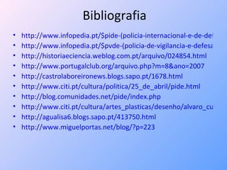 Bibliografia http://www.infopedia.pt/$pide-(policia-internacional-e-de-defesa-do http://www.infopedia.pt/$pvde-(policia-de-vigilancia-e-defesa-do http://historiaeciencia.weblog.com.pt/arquivo/024854.html http://www.portugalclub.org/arquivo.php?m=8&ano=2007 http://castrolaboreironews.blogs.sapo.pt/1678.html http://www.citi.pt/cultura/politica/25_de_abril/pide.html http://blog.comunidades.net/pide/index.php http://www.citi.pt/cultura/artes_plasticas/desenho/alvaro_cunhal/pide.html http://agualisa6.blogs.sapo.pt/413750.html http://www.miguelportas.net/blog/?p=223 