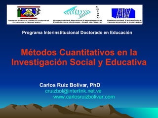 Métodos Cuantitativos en la Investigación Social y Educativa Carlos Ruiz Bolívar, PhD   [email_address]   www.carlosruizbolivar.com Programa Interinstitucional Doctorado en Educación 