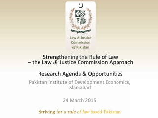 Strengthening the Rule of Law
– the Law & Justice Commission Approach
Research Agenda & Opportunities
Pakistan Institute of Development Economics,
Islamabad
24 March 2015
Law & Justice
Commission
of Pakistan
 