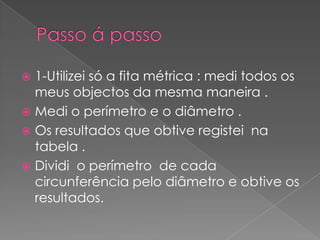  1-Utilizei só a fita métrica : medi todos os
meus objectos da mesma maneira .
Medi o perímetro e o diâmetro .
Os resultados que obtive registei na
tabela .
Dividi o perímetro de cada
circunferência pelo diâmetro e obtive os
resultados.