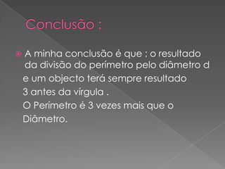  A minha conclusão é que : o resultado
da divisão do perímetro pelo diâmetro d
e um objecto terá sempre resultado
3 antes da vírgula .
O Perímetro é 3 vezes mais que o
Diâmetro.