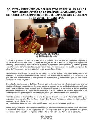 SOLICITAN INTERVENCION DEL RELATOR ESPECIAL PARA LOS
PUEBLOS INDIGENAS DE LA ONU POR LA VIOLACION DE
DERECHOS EN LA IMPOSICION DEL MEGAPROYECTO EOLICO EN
EL ISTMO DE TEHUANTEPEC
COMUNICADO DE PRENSA
20 DE MAYO DEL 2013
El día de hoy en sus oficinas de Nueva York, el Relator Especial para los Pueblos Indígenas, el
Dr. James Anaya recibió a una comisión de integrantes de la Alianza de Mujeres Indígenas de
México y Centroamérica y de la Red de Jóvenes Indígenas de Centroamérica y México, quienes
presentaron una denuncia por las graves violaciones a los derechos de los pueblos indígenas del
Istmo de Tehuantepec por la imposición de parques eoloelectricos.
Las denunciantes hicieron entrega de un escrito donde se señalan diferentes violaciones a los
derechos de las comunidades istmeñas, mismas que no han sido informadas ni consultadas y de
que han sido criminalizados y perseguidos los campesinos y pescadores que se han venido
oponiendo a estos proyectos.
En particular se denuncio al Gobierno Federal por emitir permisos para la generación de energía
eléctrica sin tomar en cuenta que los terrenos son propiedad de comunidades indígenas y de que
existe una legislación internacional que lo obliga a informar y a consultar a dichos pueblos.
Asimismo se denuncio al Gobierno de Oaxaca el cual ha utilizado de manera recurrente a las
fuerzas policiacas para imponer diferentes proyectos y ha criminalizado a los opositores.
También existen señalamientos en contra del Banco Interamericano de Desarrollo (BID) y las
empresas trasnacionales Mareña Renovables y Gas Natural Fenosa por utilizar medios ilegales y
sobornos para contratar tierras
bajo condiciones leoninas, las cuales significan un despojo disfrazado de legalidad.
James Anaya comento a las comisionadas que ya ha emitido recomendaciones sobre este tema
al Gobierno mexicano y ha expresado su preocupación por la gran cantidad de quejas
expresadas por los pueblos indígenas en torno ha la violación a su Derecho a la Consulta.
Atentamente
PCI-UCIZONI
 