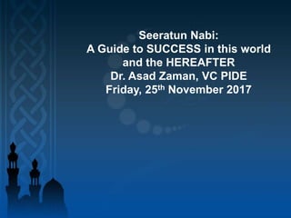 Seeratun Nabi:
A Guide to SUCCESS in this world
and the HEREAFTER
Dr. Asad Zaman, VC PIDE
Friday, 25th November 2017
 