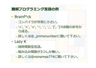 難解プログラミング言語の例
• Brainf*ck
– コンパイラが非常に小さい。
– '>', '<', '+', '-', '.', ',', '[', ']'の8個の命令か
ら成る。
– 詳しくは@_primenumberに聞いて下さい。
• Lazy K
– 純粋関数型言語。
– 組み込み関数が3つしか無い。
– 詳しくは@nonamea774に聞いて下さい。
 