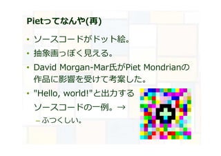 Pietってなんや(再)
• ソースコードがドット絵。
• 抽象画っぽく⾒える。
• David Morgan-Mar氏がPiet Mondrianの
作品に影響を受けて考案した。
• "Hello, world!"と出⼒する
ソースコードの⼀例。→
– ふつくしい。
 