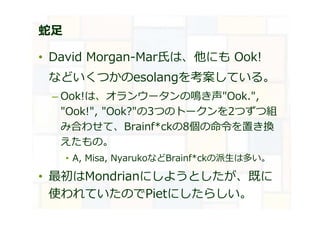 蛇足
• David Morgan-Mar氏は、他にも Ook!
などいくつかのesolangを考案している。
– Ook!は、オランウータンの鳴き声"Ook.",
"Ook!", "Ook?"の3つのトークンを2つずつ組
み合わせて、Brainf*ckの8個の命令を置き換
えたもの。
• A, Misa, NyarukoなどBrainf*ckの派生は多い。
• 最初はMondrianにしようとしたが、既に
使われていたのでPietにしたらしい。
 