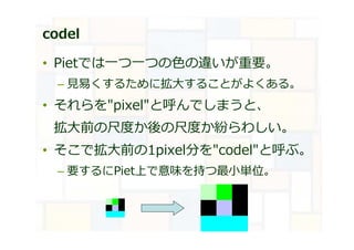 codel
• Pietでは⼀つ⼀つの⾊の違いが重要。
– ⾒易くするために拡大することがよくある。
• それらを"pixel"と呼んでしまうと、
拡大前の尺度か後の尺度か紛らわしい。
• そこで拡大前の1pixel分を"codel"と呼ぶ。
– 要するにPiet上で意味を持つ最小単位。
 