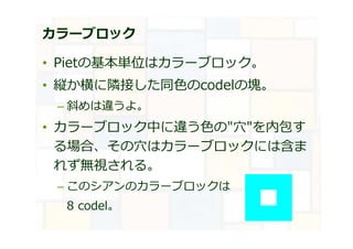 カラーブロック
• Pietの基本単位はカラーブロック。
• 縦か横に隣接した同⾊のcodelの塊。
– 斜めは違うよ。
• カラーブロック中に違う⾊の"穴"を内包す
る場合、その穴はカラーブロックには含ま
れず無視される。
– このシアンのカラーブロックは
8 codel。
 