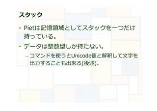 スタック
• Pietは記憶領域としてスタックを⼀つだけ
持っている。
• データは整数型しか持たない。
– コマンドを使うとUnicode値と解釈して文字を
出⼒することも出来る(後述)。
 