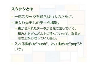 スタックとは
• ⼀応スタックを知らない⼈のために。
• 後入れ先出しのデータ構造。
– 後から入れたデータから先に出していく。
– 積み木をどんどん上に積んでいって、取ると
きも上から取っていく感じ。
• 入れる動作を"push"、出す動作を"pop"と
いう。
 