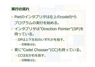 実⾏の流れ
• Pietのインタプリタは左上のcodelから
プログラムの実⾏を始める。
• インタプリタは"Direction Pointer"(DP)を
持っている。
– DPは上下左右のいずれかを指す。
• 初期値は右。
• 更に"Codel Chooser"(CC)も持っている。
– CCは左か右を指す。
• 初期値は左。
 