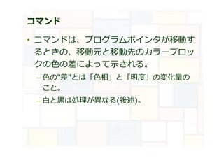 コマンド
• コマンドは、プログラムポインタが移動す
るときの、移動元と移動先のカラーブロッ
クの⾊の差によって示される。
– ⾊の"差"とは「⾊相」と「明度」の変化量の
こと。
– ⽩と⿊は処理が異なる(後述)。
 