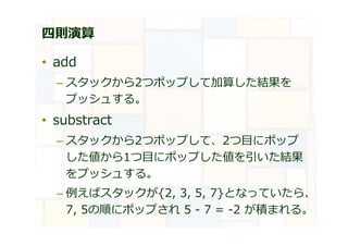 四則演算
• add
– スタックから2つポップして加算した結果を
プッシュする。
• substract
– スタックから2つポップして、2つ目にポップ
した値から1つ目にポップした値を引いた結果
をプッシュする。
– 例えばスタックが{2, 3, 5, 7}となっていたら、
7, 5の順にポップされ 5 - 7 = -2 が積まれる。
 