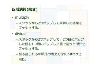 四則演算(続き)
• multiply
– スタックから2つポップして乗算した結果を
プッシュする。
• divide
– スタックから2つポップして、2つ目にポップ
した値を1つ目にポップした値で割った"商"を
プッシュする。
– 割る割られるの順序の考え方はsubstractと
同じ。
 