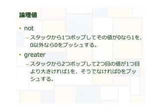 論理値
• not
– スタックから1つポップしてその値が0なら1を、
0以外なら0をプッシュする。
• greater
– スタックから2つポップして2つ目の値が1つ目
より大きければ1を、そうでなければ0をプッ
シュする。
 