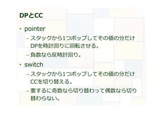 DPとCC
• pointer
– スタックから1つポップしてその値の分だけ
DPを時計回りに回転させる。
– 負数なら反時計回り。
• switch
– スタックから1つポップしてその値の分だけ
CCを切り替える。
– 要するに奇数なら切り替わって偶数なら切り
替わらない。
 