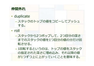 仲間外れ
• duplicate
– スタックのトップの値をコピーしてプッシュ
する。
• roll
– スタックから2つポップして、2つ目分の深さ
までのスタックの値を1つ目分の値の分だけ回
転させる。
– 1回転するというのは、トップの値をスタック
の指定された深さに埋め込み、それ以降の値
が1つずつ上に上がっていくことを意味する。
 