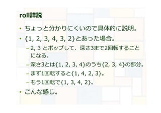 roll詳説
• ちょっと分かりにくいので具体的に説明。
• {1, 2, 3, 4, 3, 2}とあった場合。
– 2, 3 とポップして、深さ3まで2回転すること
になる。
– 深さ3とは{1, 2, 3, 4}のうち{2, 3, 4}の部分。
– まず1回転すると{1, 4, 2, 3}。
– もう1回転で{1, 3, 4, 2}。
• こんな感じ。
 