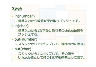 ⼊出⼒
• in(number)
– 標準入⼒から数値を受け取りプッシュする。
• in(char)
– 標準入⼒から1文字受け取りそのUnicode値を
プッシュする。
• out(number)
– スタックから1つポップして、標準出⼒に渡す。
• out(char)
– スタックから1つポップして、その値を
Unicode値として持つ1文字を標準出⼒に渡す。
 