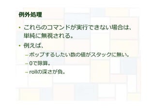 例外処理
• これらのコマンドが実⾏できない場合は、
単純に無視される。
• 例えば、
– ポップするしたい数の値がスタックに無い。
– 0で除算。
– rollの深さが負。
 