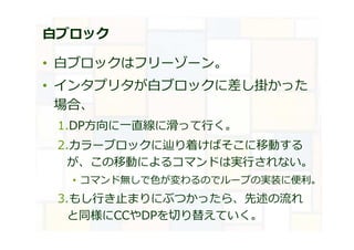 白ブロック
• ⽩ブロックはフリーゾーン。
• インタプリタが⽩ブロックに差し掛かった
場合、
1.DP方向に⼀直線に滑って⾏く。
2.カラーブロックに辿り着けばそこに移動する
が、この移動によるコマンドは実⾏されない。
• コマンド無しで⾊が変わるのでループの実装に便利。
3.もし⾏き⽌まりにぶつかったら、先述の流れ
と同様にCCやDPを切り替えていく。
 