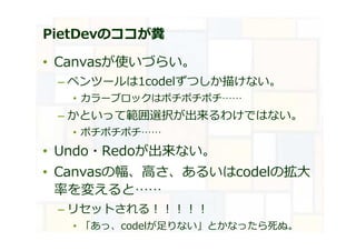 PietDevのココが糞
• Canvasが使いづらい。
– ペンツールは1codelずつしか描けない。
• カラーブロックはポチポチポチ……
– かといって範囲選択が出来るわけではない。
• ポチポチポチ……
• Undo・Redoが出来ない。
• Canvasの幅、高さ、あるいはcodelの拡大
率を変えると……
– リセットされる︕︕︕︕︕
• 「あっ、codelが足りない」とかなったら死ぬ。
 