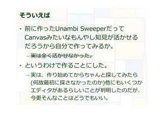 そういえば
• 前に作ったUnambi Sweeperだって
Canvasみたいなもんやし知⾒が活かせる
だろうから自分で作ってみるか。
– 実は全く活かせなかった。
• というわけで作ることにした。
– 実は、作り始めてからちゃんと探してみたら
(何故最初に探さなかったのか)他にもいくつか
エディタがあるらしいことが判明したのだが、
今更そんなことはどうでもいい。
 