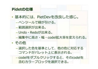 Pidetの仕様
• 基本的には、PietDevを改良した感じ。
– ペンツールで線が引ける。
– 範囲選択が出来る。
– Undo・Redoが出来る。
– 編集中に高さ・幅・codel拡大率を変えられる。
• その他
– 選択した⾊を基準として、他の⾊に対応する
コマンドがパレット上に表示される。
– codelをダブルクリックすると、そのcodelを
含むカラーブロックを選択できる。
 
