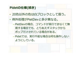 Pidetの仕様(続き)
• 20⾊以外の⾊は⽩ブロックとして扱う。
• 例外処理がPietDevと多少異なる。
– PietDevの場合、コマンドが実⾏できなくて無
視する場合でも、とりあえずスタックから
ポップだけされている場合がある。
– Pidetでは、実⾏不能な場合は何も操作しない
ようにしている。
 
