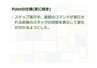 Pidetの仕様(更に続き)
• ステップ実⾏中、直前のコマンドが実⾏さ
れる前後のスタックの状態を表示して変化
が分かるようにした。
 